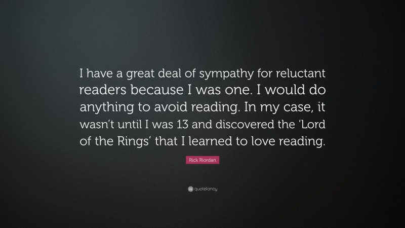 Rick Riordan Quote: “I have a great deal of sympathy for reluctant readers because I was one. I would do anything to avoid reading. In my case, it wasn’t until I was 13 and discovered the ‘Lord of the Rings’ that I learned to love reading.”