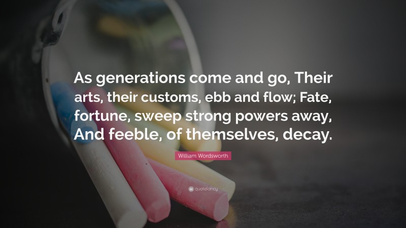 William Wordsworth Quote: “As generations come and go, Their arts, their customs, ebb and flow; Fate, fortune, sweep strong powers away, And feeble, of themselves, decay.”