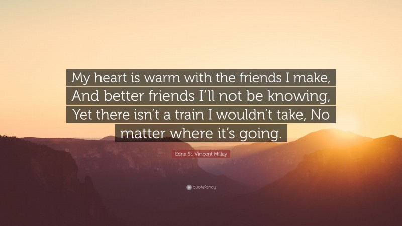 Edna St. Vincent Millay Quote: “My heart is warm with the friends I make, And better friends I’ll not be knowing, Yet there isn’t a train I wouldn’t take, No matter where it’s going.”