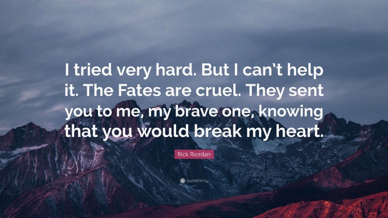 Rick Riordan Quote: “I tried very hard. But I can’t help it. The Fates are cruel. They sent you to me, my brave one, knowing that you would break my heart.”