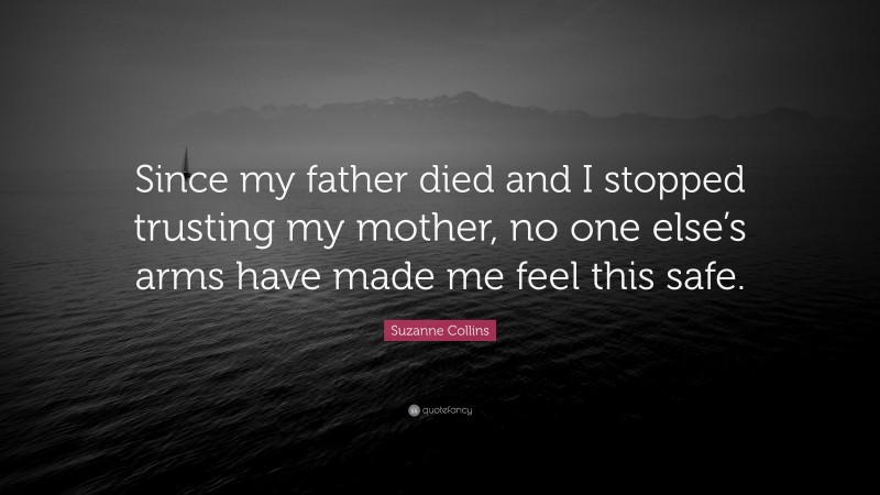 Suzanne Collins Quote: “Since my father died and I stopped trusting my mother, no one else’s arms have made me feel this safe.”