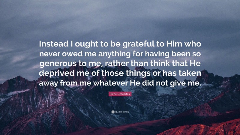René Descartes Quote: “Instead I ought to be grateful to Him who never owed me anything for having been so generous to me, rather than think that He deprived me of those things or has taken away from me whatever He did not give me.”