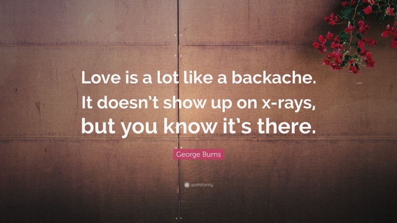 George Burns Quote: “Love is a lot like a backache. It doesn’t show up on x-rays, but you know it’s there.”