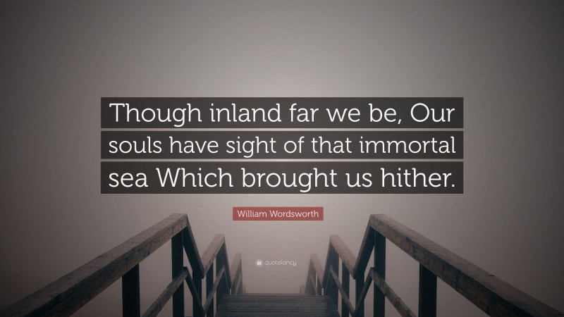 William Wordsworth Quote: “Though inland far we be, Our souls have sight of that immortal sea Which brought us hither.”
