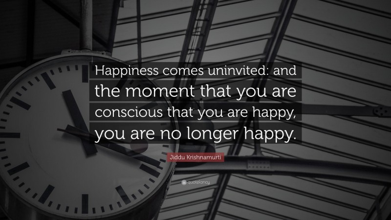 Jiddu Krishnamurti Quote: “Happiness comes uninvited: and the moment that you are conscious that you are happy, you are no longer happy.”