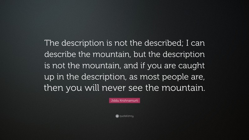 Jiddu Krishnamurti Quote: “The description is not the described; I can describe the mountain, but the description is not the mountain, and if you are caught up in the description, as most people are, then you will never see the mountain.”