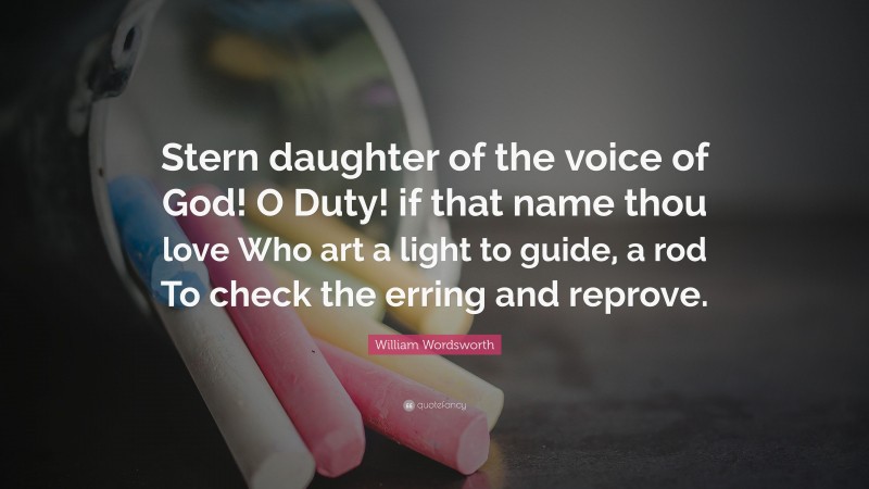William Wordsworth Quote: “Stern daughter of the voice of God! O Duty! if that name thou love Who art a light to guide, a rod To check the erring and reprove.”