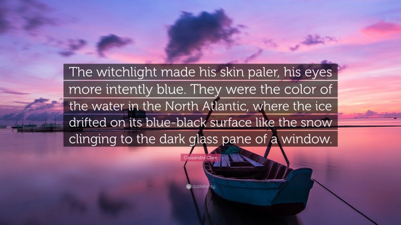 Cassandra Clare Quote: “The witchlight made his skin paler, his eyes more intently blue. They were the color of the water in the North Atlantic, where the ice drifted on its blue-black surface like the snow clinging to the dark glass pane of a window.”