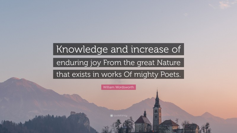 William Wordsworth Quote: “Knowledge and increase of enduring joy From the great Nature that exists in works Of mighty Poets.”