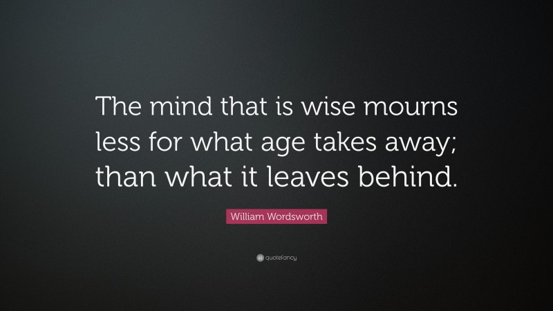 William Wordsworth Quote: “The mind that is wise mourns less for what age takes away; than what it leaves behind.”