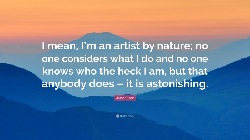 Junot Díaz Quote: “I mean, I’m an artist by nature; no one considers what I do and no one knows who the heck I am, but that anybody does – it is astonishing.”