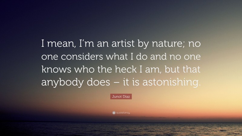 Junot Díaz Quote: “I mean, I’m an artist by nature; no one considers what I do and no one knows who the heck I am, but that anybody does – it is astonishing.”