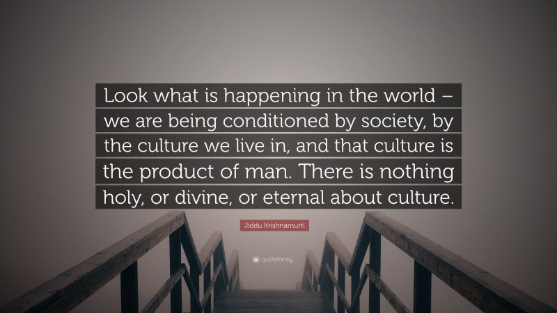 Jiddu Krishnamurti Quote: “Look what is happening in the world – we are being conditioned by society, by the culture we live in, and that culture is the product of man. There is nothing holy, or divine, or eternal about culture.”