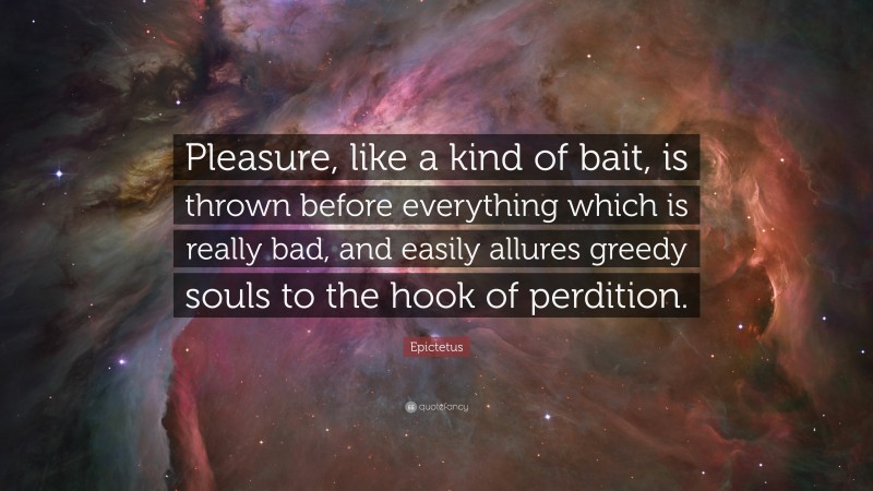Epictetus Quote: “Pleasure, like a kind of bait, is thrown before everything which is really bad, and easily allures greedy souls to the hook of perdition.”