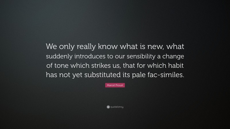 Marcel Proust Quote: “We only really know what is new, what suddenly introduces to our sensibility a change of tone which strikes us, that for which habit has not yet substituted its pale fac-similes.”