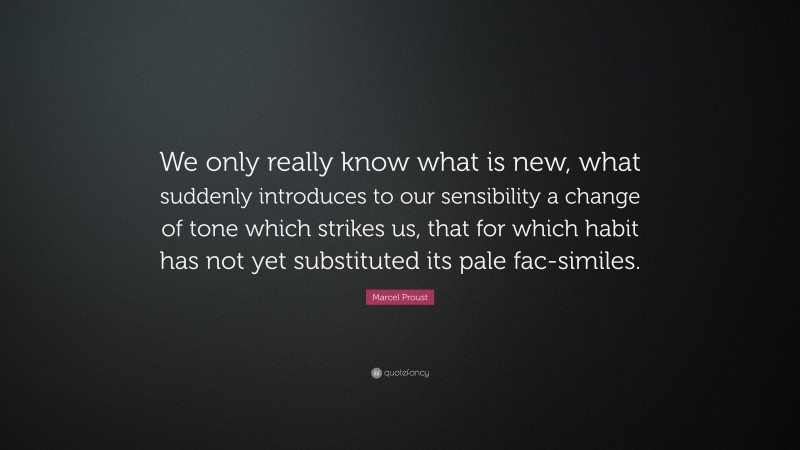Marcel Proust Quote: “We only really know what is new, what suddenly introduces to our sensibility a change of tone which strikes us, that for which habit has not yet substituted its pale fac-similes.”