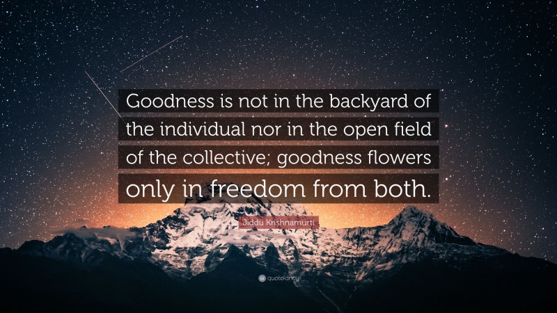 Jiddu Krishnamurti Quote: “Goodness is not in the backyard of the individual nor in the open field of the collective; goodness flowers only in freedom from both.”