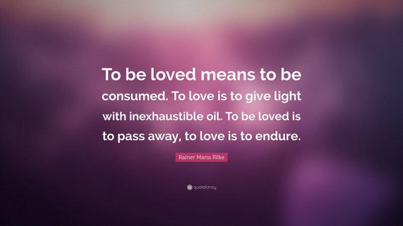 Rainer Maria Rilke Quote: “To be loved means to be consumed. To love is to give light with inexhaustible oil. To be loved is to pass away, to love is to endure.”
