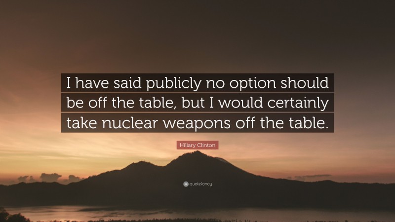 Hillary Clinton Quote: “I have said publicly no option should be off the table, but I would certainly take nuclear weapons off the table.”