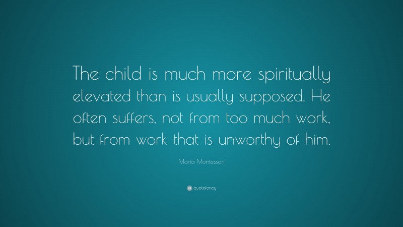Maria Montessori Quote: “The child is much more spiritually elevated than is usually supposed. He often suffers, not from too much work, but from work that is unworthy of him.”