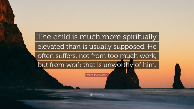 Maria Montessori Quote: “The child is much more spiritually elevated than is usually supposed. He often suffers, not from too much work, but from work that is unworthy of him.”