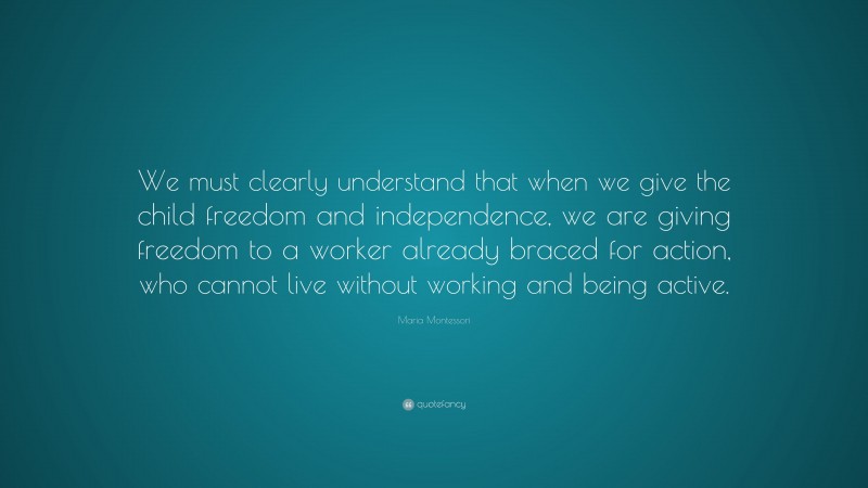 Maria Montessori Quote: “We must clearly understand that when we give the child freedom and independence, we are giving freedom to a worker already braced for action, who cannot live without working and being active.”
