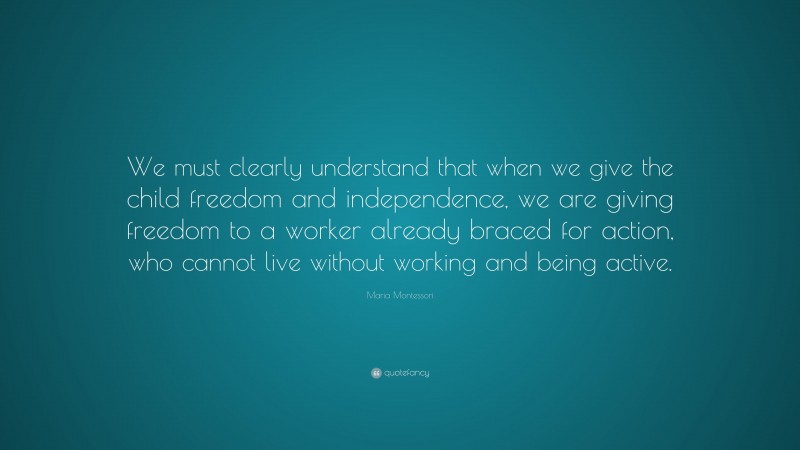 Maria Montessori Quote: “We must clearly understand that when we give the child freedom and independence, we are giving freedom to a worker already braced for action, who cannot live without working and being active.”