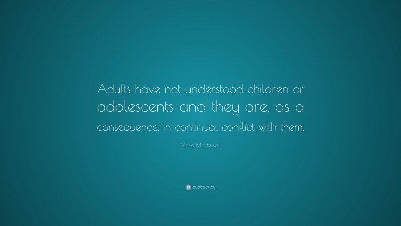 Maria Montessori Quote: “Adults have not understood children or adolescents and they are, as a consequence, in continual conflict with them.”