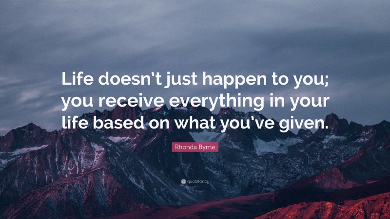 Rhonda Byrne Quote: “Life doesn’t just happen to you; you receive everything in your life based on what you’ve given.”