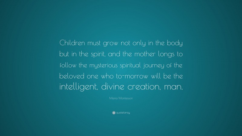 Maria Montessori Quote: “Children must grow not only in the body but in the spirit, and the mother longs to follow the mysterious spiritual journey of the beloved one who to-morrow will be the intelligent, divine creation, man.”