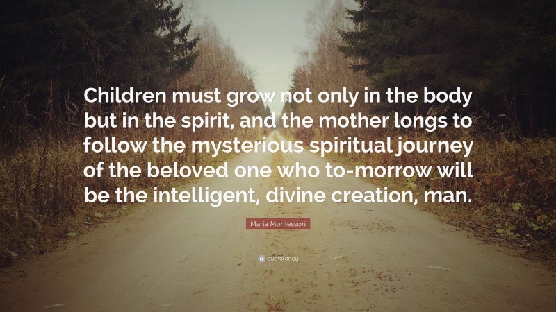 Maria Montessori Quote: “Children must grow not only in the body but in the spirit, and the mother longs to follow the mysterious spiritual journey of the beloved one who to-morrow will be the intelligent, divine creation, man.”