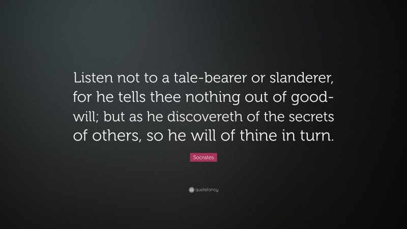 Socrates Quote: “Listen not to a tale-bearer or slanderer, for he tells thee nothing out of good-will; but as he discovereth of the secrets of others, so he will of thine in turn.”