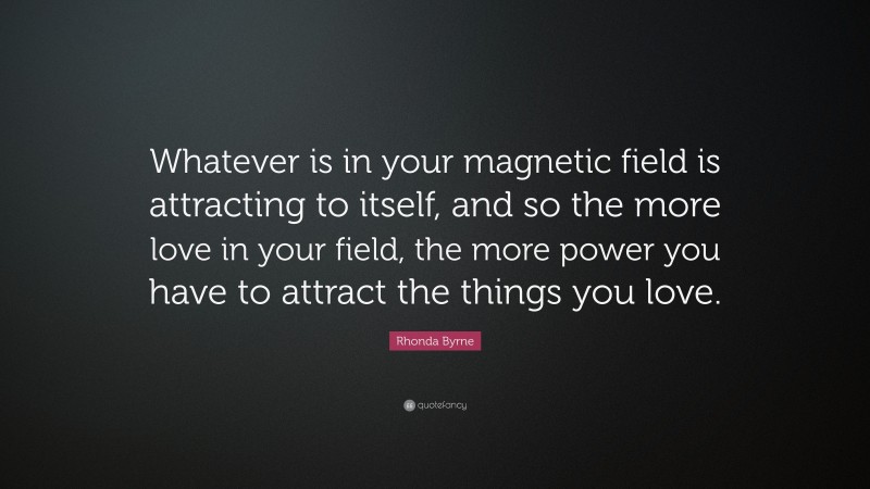 Rhonda Byrne Quote: “Whatever is in your magnetic field is attracting to itself, and so the more love in your field, the more power you have to attract the things you love.”