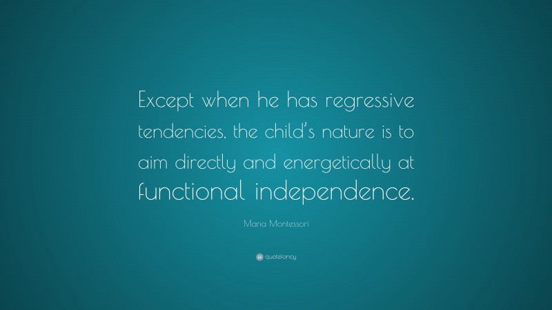 Maria Montessori Quote: “Except when he has regressive tendencies, the child’s nature is to aim directly and energetically at functional independence.”