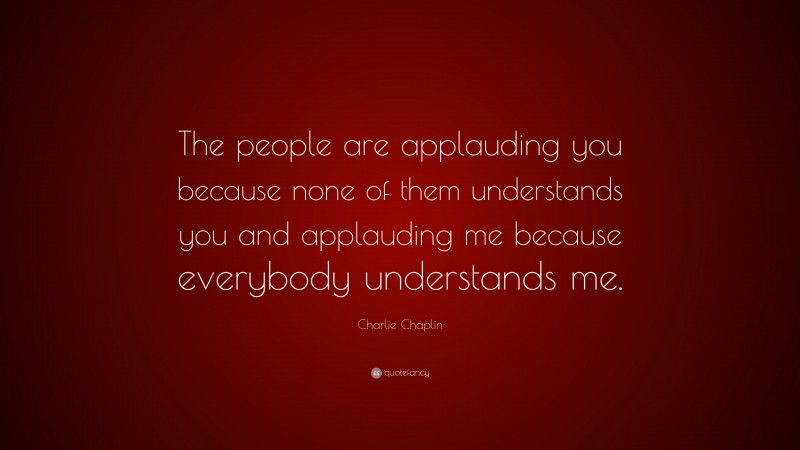 Charlie Chaplin Quote: “The people are applauding you because none of them understands you and applauding me because everybody understands me.”