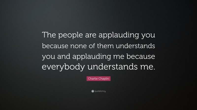 Charlie Chaplin Quote: “The people are applauding you because none of them understands you and applauding me because everybody understands me.”