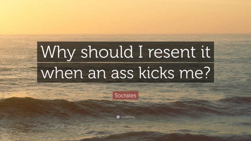 Socrates Quote: “Why should I resent it when an ass kicks me?”