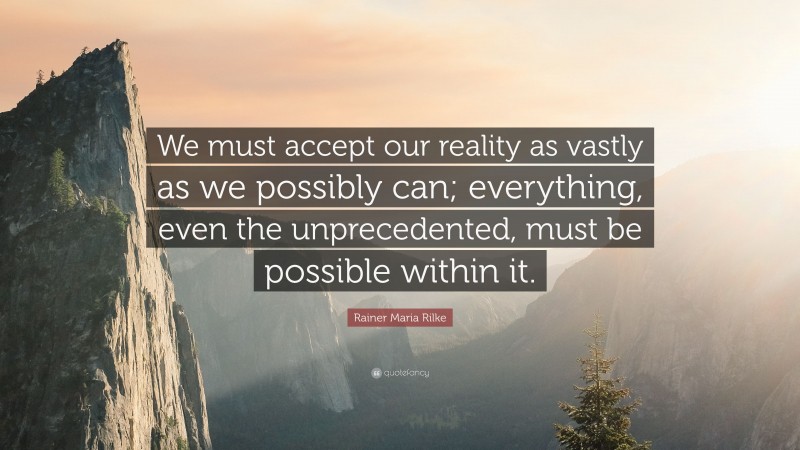 Rainer Maria Rilke Quote: “We must accept our reality as vastly as we possibly can; everything, even the unprecedented, must be possible within it.”