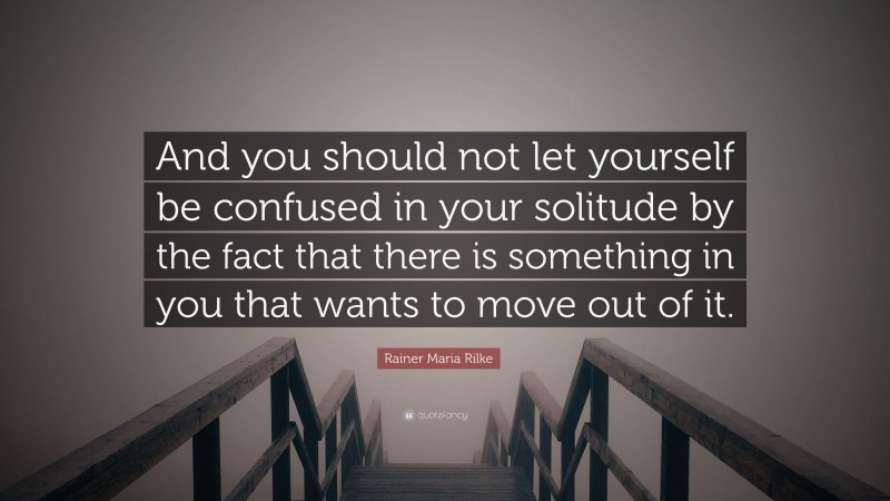 Rainer Maria Rilke Quote: “And you should not let yourself be confused in your solitude by the fact that there is something in you that wants to move out of it.”