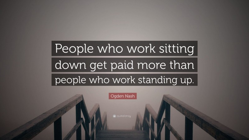 Ogden Nash Quote: “People who work sitting down get paid more than people who work standing up.”