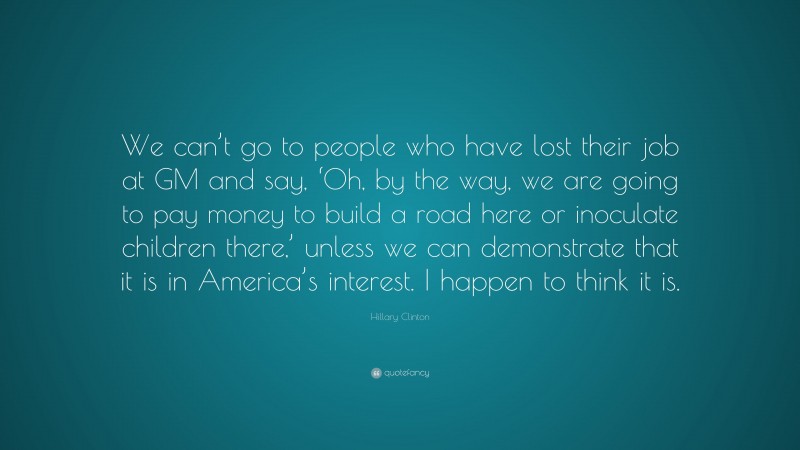 Hillary Clinton Quote: “We can’t go to people who have lost their job at GM and say, ‘Oh, by the way, we are going to pay money to build a road here or inoculate children there,’ unless we can demonstrate that it is in America’s interest. I happen to think it is.”