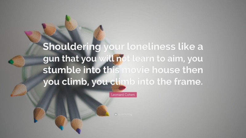 Leonard Cohen Quote: “Shouldering your loneliness like a gun that you will not learn to aim, you stumble into this movie house then you climb, you climb into the frame.”