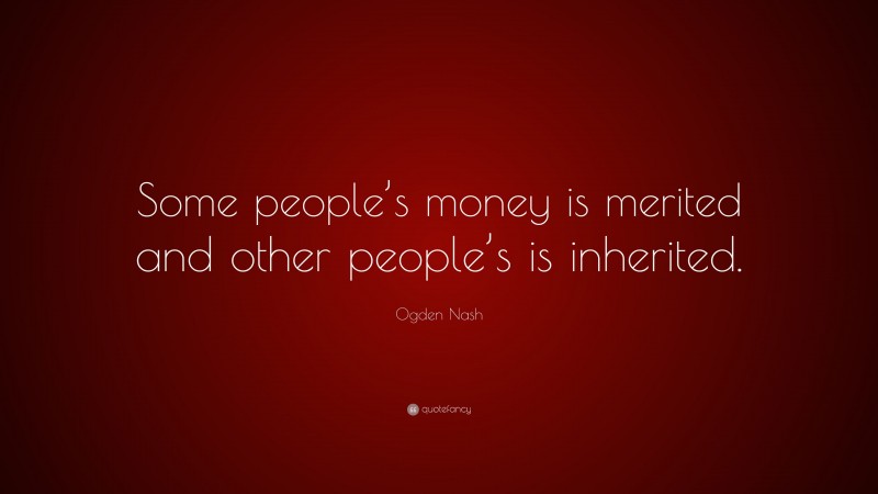 Ogden Nash Quote: “Some people’s money is merited and other people’s is inherited.”