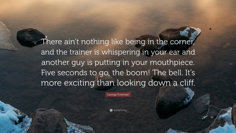 George Foreman Quote: “There ain’t nothing like being in the corner, and the trainer is whispering in your ear and another guy is putting in your mouthpiece. Five seconds to go, the boom! The bell. It’s more exciting than looking down a cliff.”