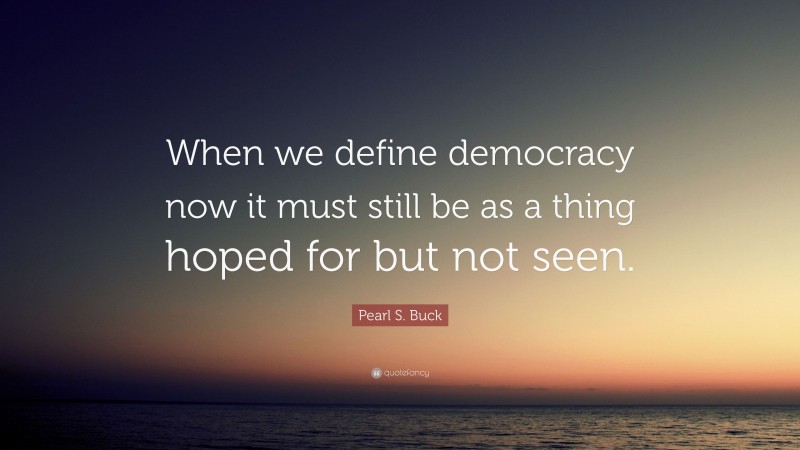 Pearl S. Buck Quote: “When we define democracy now it must still be as a thing hoped for but not seen.”