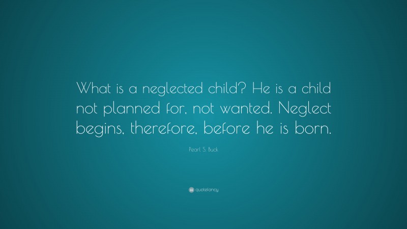 Pearl S. Buck Quote: “What is a neglected child? He is a child not planned for, not wanted. Neglect begins, therefore, before he is born.”