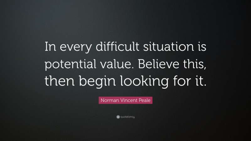 Norman Vincent Peale Quote: “In every difficult situation is potential value. Believe this, then begin looking for it.”