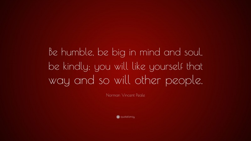 Norman Vincent Peale Quote: “Be humble, be big in mind and soul, be kindly; you will like yourself that way and so will other people.”