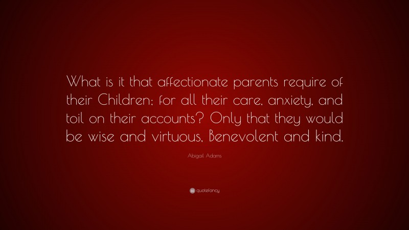Abigail Adams Quote: “What is it that affectionate parents require of their Children; for all their care, anxiety, and toil on their accounts? Only that they would be wise and virtuous, Benevolent and kind.”