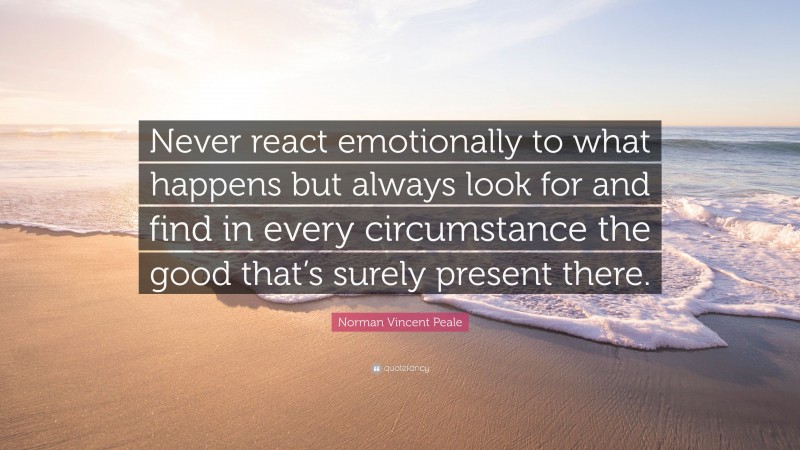 Norman Vincent Peale Quote: “Never react emotionally to what happens but always look for and find in every circumstance the good that’s surely present there.”